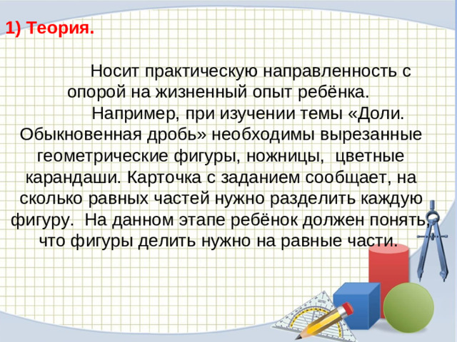 1) Теория.  Носит практическую направленность с опорой на жизненный опыт ребёнка.  Например, при изучении темы «Доли. Обыкновенная дробь» необходимы вырезанные геометрические фигуры, ножницы, цветные карандаши. Карточка с заданием сообщает, на сколько равных частей нужно разделить каждую фигуру. На данном этапе ребёнок должен понять, что фигуры делить нужно на равные части.
