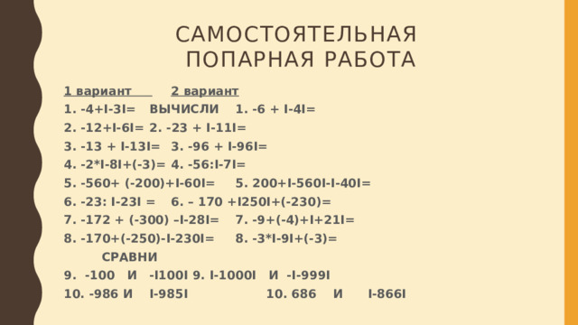 Самостоятельная  попарная работа 1 вариант        2 вариант 1. -4+I-3I=     ВЫЧИСЛИ  1. -6 + I-4I= 2. -12+I-6I=       2. -23 + I-11I= 3. -13 + I-13I=       3. -96 + I-96I= 4. -2*I-8I+(-3)=       4. -56:I-7I= 5. -560+ (-200)+I-60I=      5. 200+I-560I-I-40I= 6. -23: I-23I =       6. – 170 +I250I+(-230)= 7. -172 + (-300) –I-28I=      7. -9+(-4)+I+21I= 8. -170+(-250)-I-230I=      8. -3*I-9I+(-3)=       СРАВНИ 9. -100 И -I100I      9. I-1000I И -I-999I              10. -986 И I-985I     10. 686 И I-866I