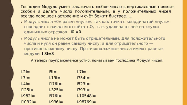 Господин Модуль умеет заключать любое число в вертикальные прямые скобки и делать число положительным, а у положительных чисел всегда хорошее настроение и счёт бежит быстрее….. Модуль числа «0» равен «нулю», так как точка с координатой «нуль» совпадает с началом отсчёта т.О, т. е. удалена от неё на «нуль» единичных отрезков. I0I=0 Модуль числа не может быть отрицательным. Для положительного числа и нуля он равен самому числу, а для отрицательного — противоположному числу. Противоположные числа имеют равные модули. I-8I=8 А теперь поупражняемся устно, поназываем Господина Модуля чисел: I-2I=    I5I=    I-7I=    I 7I=    I-19I=    I754I= I-4I=    I176I=    I523I= I125I=    I-325I=   I793I= I-982I=   I976I=    I-10548I= I1032I=   I-936I=   I-98769I=