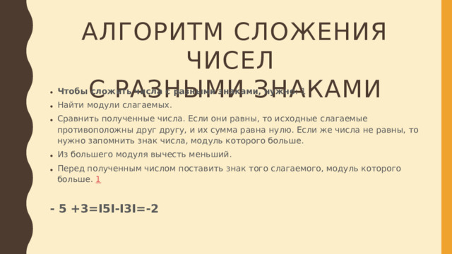 АЛГОРИТМ СЛОЖЕНИЯ ЧИСЕЛ  С РАЗНЫМИ ЗНАКАМИ Чтобы сложить числа с разными знаками, нужно : 1 Найти модули слагаемых. Сравнить полученные числа. Если они равны, то исходные слагаемые противоположны друг другу, и их сумма равна нулю. Если же числа не равны, то нужно запомнить знак числа, модуль которого больше. Из большего модуля вычесть меньший.  Перед полученным числом поставить знак того слагаемого, модуль которого больше.  1 - 5 +3=I5I-I3I=-2
