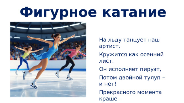 Фигурное катание На льду танцует наш артист, Кружится как осенний лист. Он исполняет пируэт, Потом двойной тулуп – и нет! Прекрасного момента краше – Как будто в сказке мы сейчас же!