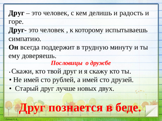 Друг – это человек, с кем делишь и радость и горе. Друг - это человек , к которому испытываешь симпатию. Он всегда поддержит в трудную минуту и ты ему доверяешь.  Пословицы о дружбе • Скажи, кто твой друг и я скажу кто ты. • Не имей сто рублей, а имей сто друзей. • Старый друг лучше новых двух. Друг познается в беде.