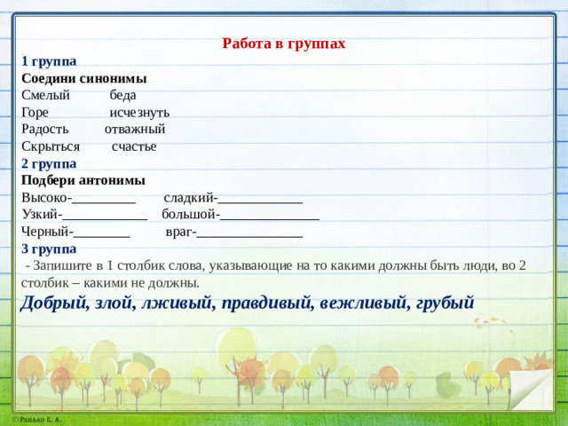 Работа в группах 1 группа Соедини синонимы Смелый беда Горе исчезнуть Радость отважный Скрыться счастье 2 группа Подбери антонимы Высоко-_________ сладкий-____________ Узкий-____________ большой-______________ Черный-________ враг-_______________ 3 группа  - Запишите в 1 столбик слова, указывающие на то какими должны быть люди, во 2 столбик – какими не должны. Добрый, злой, лживый, правдивый, вежливый, грубый