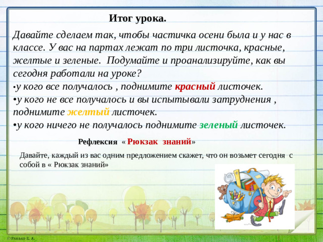 Итог урока. Давайте сделаем так, чтобы частичка осени была и у нас в классе. У вас на партах лежат по три листочка, красные, желтые и зеленые. Подумайте и проанализируйте, как вы сегодня работали на уроке? • у кого все получалось , поднимите красный листочек. • у кого не все получалось и вы испытывали затруднения , поднимите желтый листочек. • у кого ничего не получалось поднимите зеленый листочек.  Рефлексия « Рюкзак знаний » Давайте, каждый из вас одним предложением скажет, что он возьмет сегодня с собой в « Рюкзак знаний»