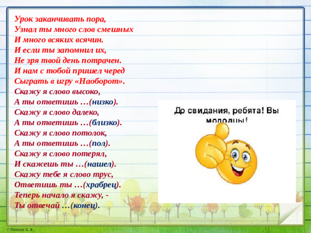 Урок заканчивать пора,  Узнал ты много слов смешных  И много всяких всячин.  И если ты запомнил их,  Не зря твой день потрачен. И нам с тобой пришел черед   Сыграть в игру «Наоборот».  Скажу я слово высоко,  А ты ответишь …( низко ).  Скажу я слово далеко,  А ты ответишь …( близко ).  Скажу я слово потолок,  А ты ответишь …( пол ).  Скажу я слово потерял,  И скажешь ты …( нашел ).  Скажу тебе я слово трус,  Ответишь ты …( храбрец ).  Теперь начало я скажу, -  Ты отвечай  …( конец ).