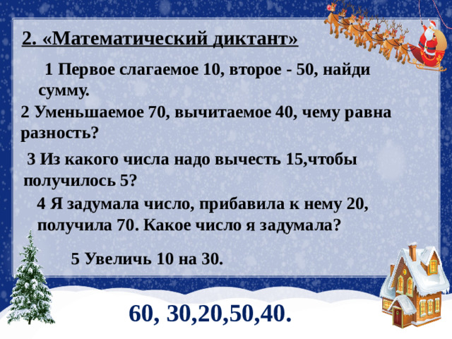 2. «Математический диктант»  1 Первое слагаемое 10, второе - 50, найди сумму. 2 Уменьшаемое 70, вычитаемое 40, чему равна разность?  3 Из какого числа надо вычесть 15,чтобы получилось 5? 4 Я задумала число, прибавила к нему 20, получила 70. Какое число я задумала? 5 Увеличь 10 на 30.  60, 30,20,50,40.