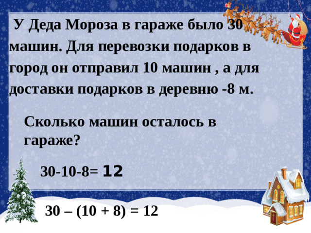 У Деда Мороза в гараже было 30 машин. Для перевозки подарков в город он отправил 10 машин , а для доставки подарков в деревню -8 м .   Сколько машин осталось в гараже? 30-10-8= 12 30 – (10 + 8) = 12