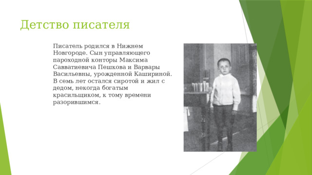 Детство писателя Писатель родился в Нижнем Новгороде. Сын управляющего пароходной конторы Максима Савватиевича Пешкова и Варвары Васильевны, урожденной Кашириной. В семь лет остался сиротой и жил с дедом, некогда богатым красильщиком, к тому времени разорившимся.