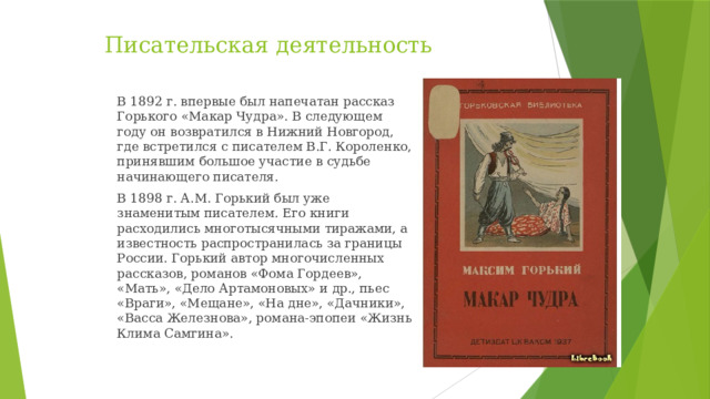 Писательская деятельность В 1892 г. впервые был напечатан рассказ Горького «Макар Чудра». В следующем году он возвратился в Нижний Новгород, где встретился с писателем В.Г. Короленко, принявшим большое участие в судьбе начинающего писателя. В 1898 г. А.М. Горький был уже знаменитым писателем. Его книги расходились многотысячными тиражами, а известность распространилась за границы России. Горький автор многочисленных рассказов, романов «Фома Гордеев», «Мать», «Дело Артамоновых» и др., пьес «Враги», «Мещане», «На дне», «Дачники», «Васса Железнова», романа-эпопеи «Жизнь Клима Самгина».