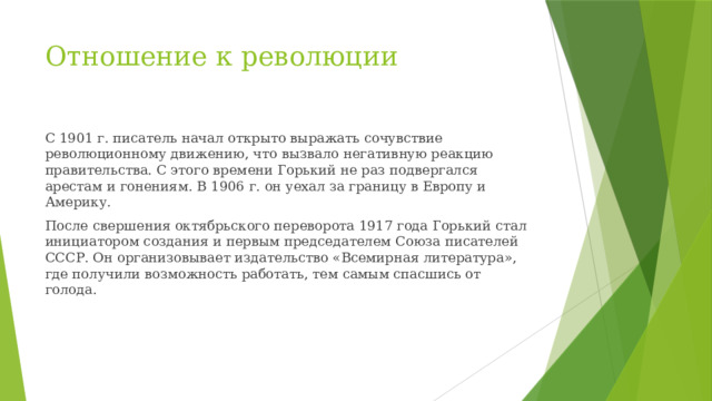 Отношение к революции С 1901 г. писатель начал открыто выражать сочувствие революционному движению, что вызвало негативную реакцию правительства. С этого времени Горький не раз подвергался арестам и гонениям. В 1906 г. он уехал за границу в Европу и Америку. После свершения октябрьского переворота 1917 года Горький стал инициатором создания и первым председателем Союза писателей СССР. Он организовывает издательство «Всемирная литература», где получили возможность работать, тем самым спасшись от голода.
