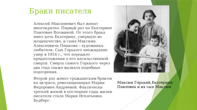 Браки писателя Алексей Максимович был женат многократно. Первый раз на Екатерине Павловне Волжиной. От этого брака имел дочь Екатерину, умершую во младенчестве, и сына Максима Алексеевича Пешкова – художника-любителя. Сын Горького неожиданно умер в 1934 г., что породило предположения о его насильственной смерти. Смерть самого Горького через два года также вызвала подобные подозрения. Второй раз женат гражданским браком на актрисе, революционерке Марии Федоровне Андреевой. Фактически третьей женой в последние годы жизни писателя стала Мария Игнатьевна Будберг. Максим Горький,Екатерина Павловна и их сын Максим