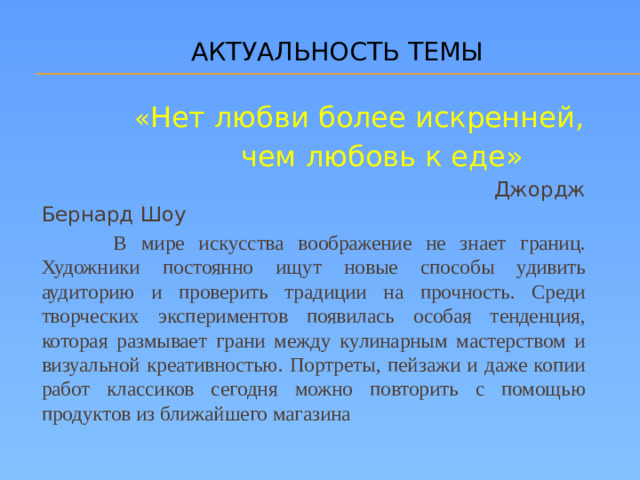 АКТУАЛЬНОСТЬ ТЕМЫ  « Нет любви более искренней,  чем любовь к еде»   Джордж Бернард Шоу  В мире искусства воображение не знает границ. Художники постоянно ищут новые способы удивить аудиторию и проверить традиции на прочность. Среди творческих экспериментов появилась особая тенденция, которая размывает грани между кулинарным мастерством и визуальной креативностью. Портреты, пейзажи и даже копии работ классиков сегодня можно повторить с помощью продуктов из ближайшего магазина