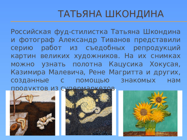 ТАТЬЯНА ШКОНДИНА Российская фуд-стилистка Татьяна Шкондина и фотограф Александр Тиванов представили серию работ из съедобных репродукций картин великих художников. На их снимках можно узнать полотна Кацусика Хокусая, Казимира Малевича, Рене Магритта и других, созданные с помощью знакомых нам продуктов из супермаркетов