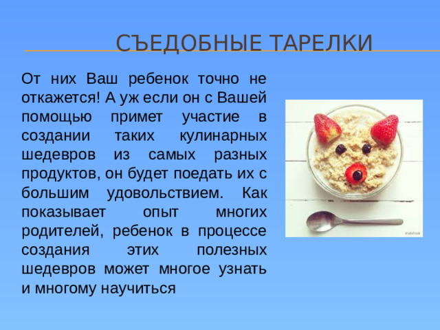 съедобные тарелки От них Ваш ребенок точно не откажется! А уж если он с Вашей помощью примет участие в создании таких кулинарных шедевров из самых разных продуктов, он будет поедать их с большим удовольствием. Как показывает опыт многих родителей, ребенок в процессе создания этих полезных шедевров может многое узнать и многому научиться