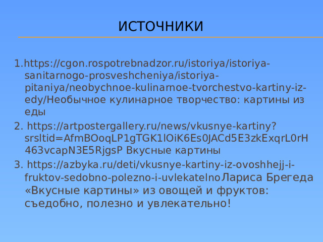 ИСТОЧНИКИ 1.https://cgon.rospotrebnadzor.ru/istoriya/istoriya-sanitarnogo-prosveshcheniya/istoriya-pitaniya/neobychnoe-kulinarnoe-tvorchestvo-kartiny-iz-edy/Необычное кулинарное творчество: картины из еды 2. https://artpostergallery.ru/news/vkusnye-kartiny?srsltid=AfmBOoqLP1gTGK1lOiK6Es0JACd5E3zkExqrL0rH463vcapN3E5RjgsP Вкусные картины 3. https://azbyka.ru/deti/vkusnye-kartiny-iz-ovoshhejj-i-fruktov-sedobno-polezno-i-uvlekatelno Лариса Брегеда  «Вкусные картины» из овощей и фруктов: съедобно, полезно и увлекательно!