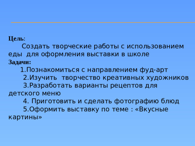 Цель :  Создать творческие работы с использованием еды для оформления выставки в школе Задачи:  1.Познакомиться с направлением фуд-арт  2.Изучить творчество креативных художников  3.Разработать варианты рецептов для детского меню  4. Приготовить и сделать фотографию блюд  5.Оформить выставку по теме : «Вкусные картины»