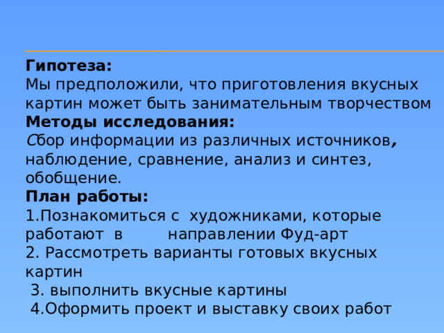 Гипотеза: Мы предположили, что приготовления вкусных картин может быть занимательным творчеством Методы исследования:  С бор информации из различных источников , наблюдение, сравнение, анализ и синтез, обобщение. План работы:  1.Познакомиться с художниками, которые работают в направлении Фуд-арт  2. Рассмотреть варианты готовых вкусных картин  3. выполнить вкусные картины  4.Оформить проект и выставку своих работ