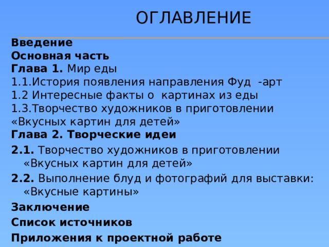 Оглавление Введение Основная часть Глава 1. Мир еды 1.1.История появления направления Фуд -арт 1.2 Интересные факты о картинах из еды 1.3.Творчество художников в приготовлении «Вкусных картин для детей» Глава 2. Творческие идеи 2.1. Творчество художников в приготовлении «Вкусных картин для детей» 2.2. Выполнение блуд и фотографий для выставки: «Вкусные картины» Заключение Список источников Приложения к проектной работе
