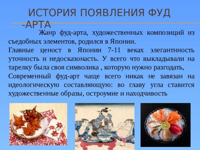 История появления Фуд -арта  Жанр фуд-арта, художественных композиций из съедобных элементов, родился в Японии. Главные ценост в Японии 7-11 веках элегантнность уточность и недосказонасть. У всего что выкладывали на тарелку была своя символика , которую нужно разгодать, Современный фуд-арт чаще всего никак не завязан на идеологическую составляющую: во главу угла ставится художественные образы, остроумие и находчивость