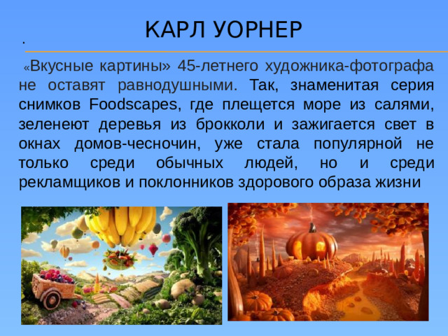 Карл уорнер .  « Вкусные картины» 45-летнего художника-фотографа не оставят равнодушными. Так, знаменитая серия снимков Foodscapes, где плещется море из салями, зеленеют деревья из брокколи и зажигается свет в окнах домов-чесночин, уже стала популярной не только среди обычных людей, но и среди рекламщиков и поклонников здорового образа жизни