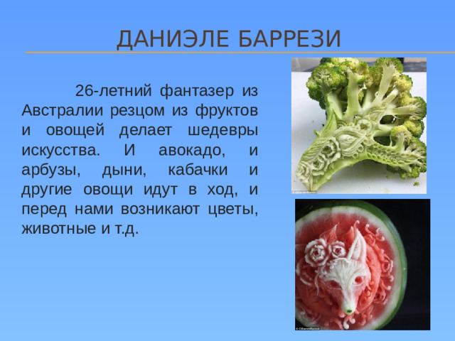 ДАНИЭЛЕ Баррези  26-летний фантазер из Австралии резцом из фруктов и овощей делает шедевры искусства. И авокадо, и арбузы, дыни, кабачки и другие овощи идут в ход, и перед нами возникают цветы, животные и т.д.