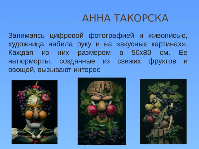 АННА ТАКОРСКА Занимаясь цифровой фотографией и живописью, художница набила руку и на «вкусных картинах». Каждая из них размером в 50х80 см. Ее натюрморты, созданные из свежих фруктов и овощей, вызывают интерес