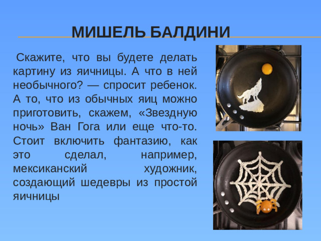 Мишель Балдини   Скажите, что вы будете делать картину из яичницы. А что в ней необычного? — спросит ребенок. А то, что из обычных яиц можно приготовить, скажем, «Звездную ночь» Ван Гога или еще что-то. Стоит включить фантазию, как это сделал, например, мексиканский художник, создающий шедевры из простой яичницы
