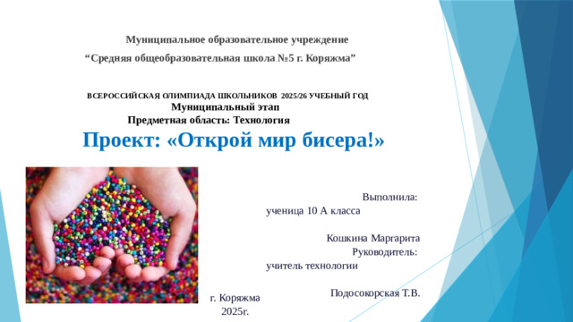 Муниципальное образовательное учреждение “ Средняя общеобразовательная школа №5 г. Коряжма”  ВСЕРОССИЙСКАЯ ОЛИМПИАДА ШКОЛЬНИКОВ 2025/26 УЧЕБНЫЙ ГОД   Муниципальный этап  Предметная область: Технология   Проект: «Открой мир бисера!» Выполнила: ученица 10 А класса Кошкина Маргарита Руководитель: учитель технологии Подосокорская Т.В.    г. Коряжма  2025г.