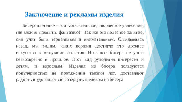 Заключение и рекламы изделия   Бисероплетение – это замечательное, творческое увлечение, где можно проявить фантазию! Так же это полезное занятие, оно учит быть терпеливым и внимательным. Оглядываясь назад, мы видим, каких вершин достигло это древнее искусство в минувшие столетия. Но эпоха бисера не ушла безвозвратно в прошлое. Этот вид рукоделия интересен и детям, и взрослым. Изделия из бисера пользуются популярностью на протяжении тысячи лет, доставляют радость и удовольствие созерцать шедевры из бисера  