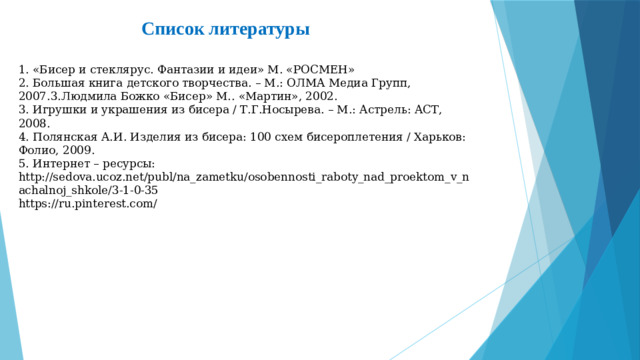 Список литературы    1. «Бисер и стеклярус. Фантазии и идеи» М. «РОСМЕН»  2. Большая книга детского творчества. – М.: ОЛМА Медиа Групп, 2007.3.Людмила Божко «Бисер» М.. «Мартин», 2002.  3. Игрушки и украшения из бисера / Т.Г.Носырева. – М.: Астрель: АСТ, 2008.  4. Полянская А.И. Изделия из бисера: 100 схем бисероплетения / Харьков: Фолио, 2009.  5. Интернет – ресурсы:  http://sedova.ucoz.net/publ/na_zametku/osobennosti_raboty_nad_proektom_v_nachalnoj_shkole/3-1-0-35  https://ru.pinterest.com/
