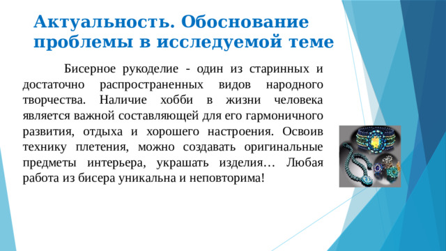 Актуальность. Обоснование проблемы в исследуемой теме  Бисерное рукоделие - один из старинных и достаточно распространенных видов народного творчества. Наличие хобби в жизни человека является важной составляющей для его гармоничного развития, отдыха и хорошего настроения. Освоив технику плетения, можно создавать оригинальные предметы интерьера, украшать изделия… Любая работа из бисера уникальна и неповторима!
