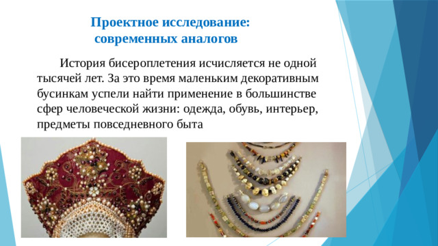 Проектное исследование:  современных аналогов    История бисероплетения исчисляется не одной тысячей лет. За это время маленьким декоративным бусинкам успели найти применение в большинстве сфер человеческой жизни: одежда, обувь, интерьер, предметы повседневного быта