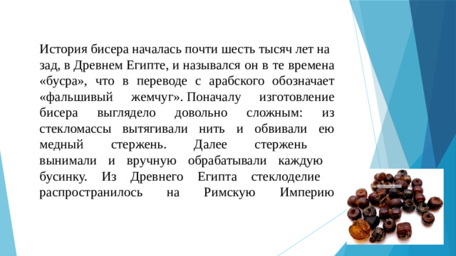 История бисера началась почти шесть тысяч лет назад, в Древнем Египте, и назывался он в те времена «бусра», что в переводе с арабского обозначает «фальшивый жемчуг». Поначалу изготовление бисера выглядело довольно сложным: из стекломассы вытягивали нить и обвивали ею медный стержень. Далее стержень  вынимали и вручную обрабатывали каждую  бусинку. Из Древнего Египта стеклоделие  распространилось на Римскую Империю