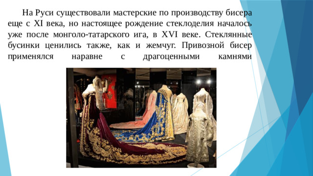 На Руси существовали мастерские по производству бисера еще с XI века, но настоящее рождение стеклоделия началось уже после монголо-татарского ига, в XVI веке. Стеклянные бусинки ценились также, как и жемчуг. Привозной бисер применялся наравне с драгоценными камнями