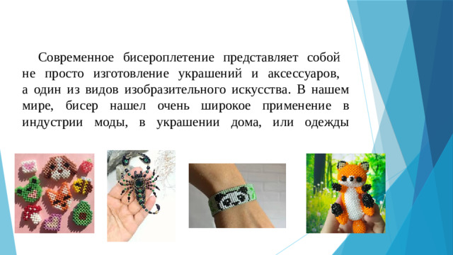 Современное бисероплетение представляет собой  не просто изготовление украшений и аксессуаров,  а один из видов изобразительного искусства. В нашем мире, бисер нашел очень широкое применение в индустрии моды, в украшении дома, или одежды