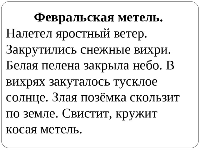 Февральская метель. Налетел яростный ветер. Закрутились снежные вихри. Белая пелена закрыла небо. В вихрях закуталось тусклое солнце. Злая позёмка скользит по земле. Свистит, кружит косая метель.