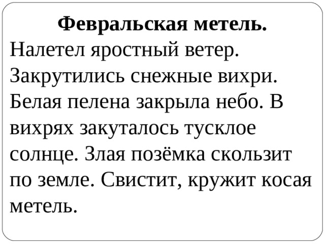 Февральская метель. Налетел яростный ветер. Закрутились снежные вихри. Белая пелена закрыла небо. В вихрях закуталось тусклое солнце. Злая позёмка скользит по земле. Свистит, кружит косая метель.