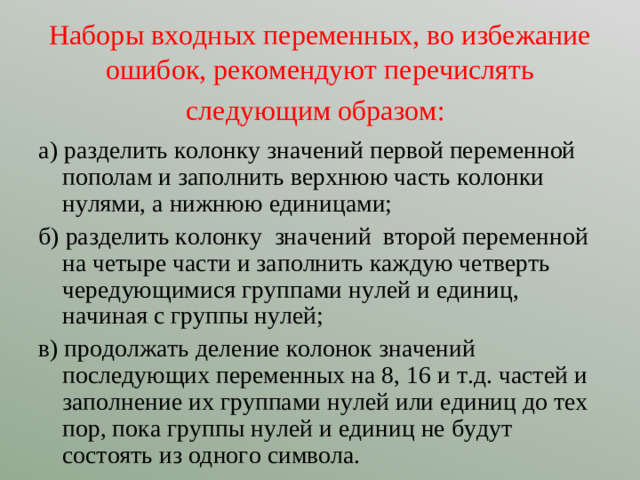 Наборы входных переменных, во избежание ошибок, рекомендуют перечислять следующим образом:  а) разделить колонку значений первой переменной пополам и заполнить верхнюю часть колонки нулями, а нижнюю единицами; б) разделить колонку значений второй переменной на четыре части и заполнить каждую четверть чередующимися группами нулей и единиц, начиная с группы нулей; в) продолжать деление колонок значений последующих переменных на 8, 16 и т.д. частей и заполнение их группами нулей или единиц до тех пор, пока группы нулей и единиц не будут состоять из одного символа.