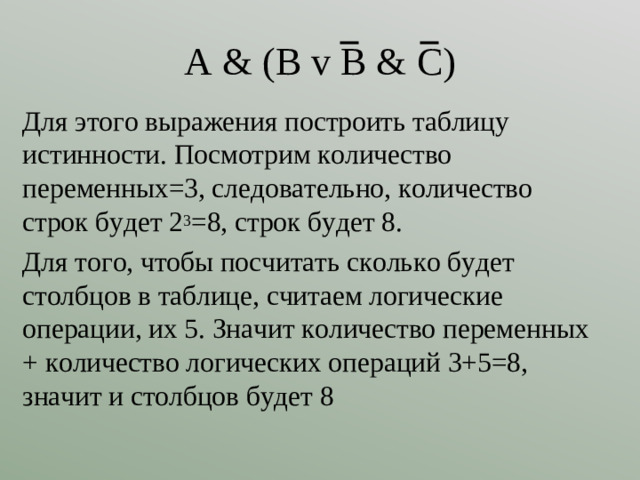 A & (B v B & C) Для этого выражения построить таблицу истинности. Посмотрим количество переменных=3, следовательно, количество строк будет 2 3 =8, строк будет 8. Для того, чтобы посчитать сколько будет столбцов в таблице, считаем логические операции, их 5. Значит количество переменных + количество логических операций 3+5=8, значит и столбцов будет 8