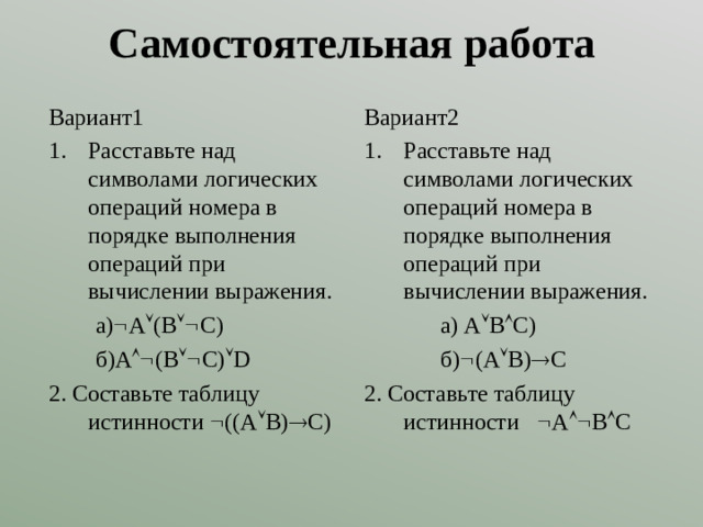 Самостоятельная работа Вариант1 Вариант2 Расставьте над символами логических операций номера в порядке выполнения операций при вычислении выражения. Расставьте над символами логических операций номера в порядке выполнения операций при вычислении выражения.  а)  А  (В  С)  б)А  (В  С)  D 2. Составьте таблицу истинности  ((А  В)  С)  а) А  В  С)  б)  (А  В)  С 2. Составьте таблицу истинности  А  В  С