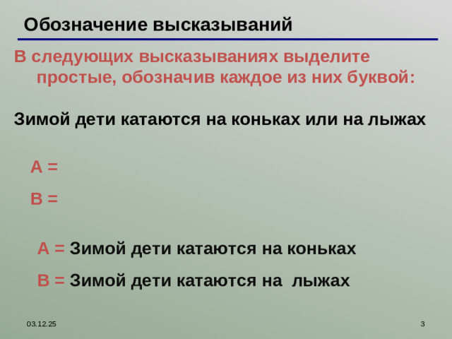 Обозначение высказываний В следующих высказываниях выделите простые, обозначив каждое из них буквой:  В следующих высказываниях выделите простые, обозначив каждое из них буквой:  Зимой дети катаются на коньках или на лыжах  Зимой дети катаются на коньках или на лыжах  A = B = Работая с интерактивной доской, можно пером выписать простые высказывания и правильные ответы проверить, используя шторку A = Зимой дети катаются на коньках B = Зимой дети катаются на лыжах 03.12.25