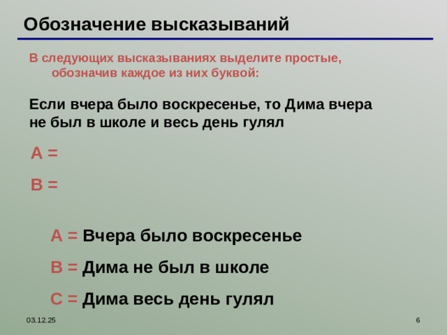 Обозначение высказываний В следующих высказываниях выделите простые, обозначив каждое из них буквой:  В следующих высказываниях выделите простые, обозначив каждое из них буквой:  Если вчера было воскресенье, то Дима вчера не был в школе и весь день гулял   A = B = Работая с интерактивной доской, можно пером выписать простые высказывания и правильные ответы проверить, используя шторку A = Вчера было воскресенье B = Дима не был в школе С = Дима весь день гулял 03.12.25