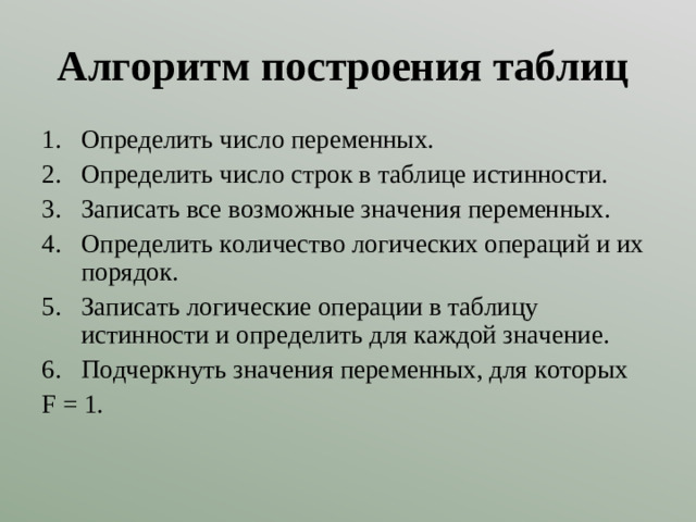 Алгоритм построения таблиц Определить число переменных. Определить число строк в таблице истинности. Записать все возможные значения переменных. Определить количество логических операций и их порядок. Записать логические операции в таблицу истинности и определить для каждой значение. Подчеркнуть значения переменных, для которых F =  1 .