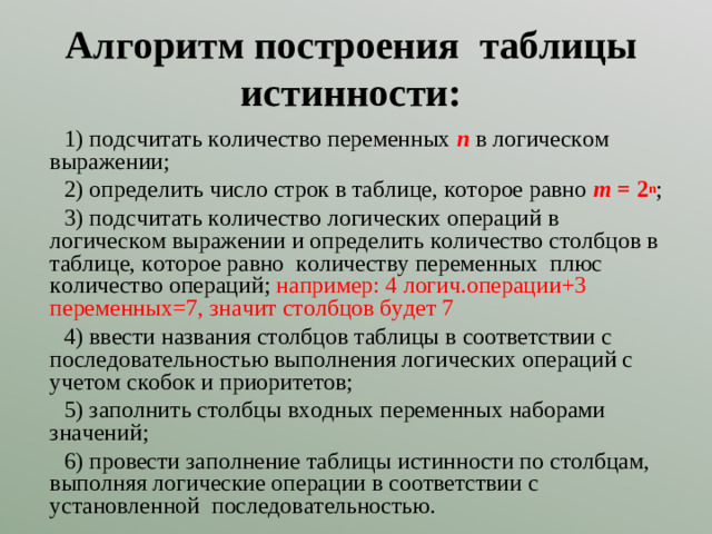 Алгоритм построения таблицы истинности: 1) подсчитать количество переменных n в логическом выражении; 2) определить число строк в таблице, которое равно m = 2 n ; 3) подсчитать количество логических операций в логическом выражении и определить количество столбцов в таблице, которое равно количеству переменных плюс количество операций; например: 4 логич.операции+3 переменных=7, значит столбцов будет 7 4) ввести названия столбцов таблицы в соответствии с последовательностью выполнения логических операций с учетом скобок и приоритетов; 5) заполнить столбцы входных переменных наборами значений; 6) провести заполнение таблицы истинности по столбцам, выполняя логические операции в соответствии с установленной последовательностью.