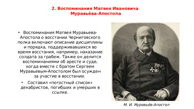 2. Воспоминания Матвея Ивановича  Муравьёва-Апостола Воспоминания Матвея Муравьева-Апостола о восстании Черниговского полка включают описание дисциплины и порядка, поддерживавшихся во время восстания, например, наказание солдата за грабеж. Также он делится воспоминаниями об аресте и суде, когда вместе с братом Сергеем Муравьевым-Апостолом был осужден за участие в восстании. Составил «погостный список» декабристов, погибших и умерших в ссылке. М. И. Муравьёв-Апостол