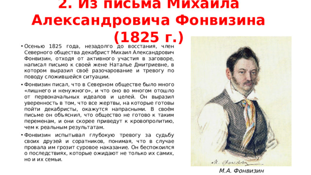 2. Из письма Михаила Александровича Фонвизина (1825 г.) Осенью 1825 года, незадолго до восстания, член Северного общества декабрист Михаил Александрович Фонвизин, отходя от активного участия в заговоре, написал письмо к своей жене Наталье Дмитриевне, в котором выразил своё разочарование и тревогу по поводу сложившейся ситуации. Фонвизин писал, что в Северном обществе было много «лишнего и ненужного», и что оно во многом отошло от первоначальных идеалов и целей. Он выразил уверенность в том, что все жертвы, на которые готовы пойти декабристы, окажутся напрасными. В своём письме он объяснил, что общество не готово к таким переменам, и они скорее приведут к кровопролитию, чем к реальным результатам. Фонвизин испытывал глубокую тревогу за судьбу своих друзей и соратников, понимая, что в случае провала им грозит суровое наказание. Он беспокоился о последствиях, которые ожидают не только их самих, но и их семьи. М.А. Фонвизин