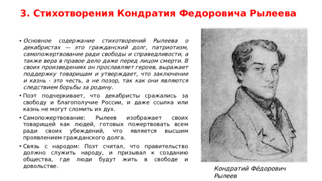 3. Стихотворения Кондратия Федоровича Рылеева Основное содержание стихотворений Рылеева о декабристах — это гражданский долг, патриотизм, самопожертвование ради свободы и справедливости, а также вера в правое дело даже перед лицом смерти. В своих произведениях он прославляет героев, выражает поддержку товарищам и утверждает, что заключение и казнь - это честь, а не позор, так как они являются следствием борьбы за родину. Поэт подчеркивает, что декабристы сражались за свободу и благополучие России, и даже ссылка или казнь не могут сломить их дух. Самопожертвование: Рылеев изображает своих товарищей как людей, готовых пожертвовать всем ради своих убеждений, что является высшим проявлением гражданского долга. Связь с народом: Поэт считал, что правительство должно служить народу, и призывал к созданию общества, где люди будут жить в свободе и довольстве. Кондратий Фёдорович Рылеев