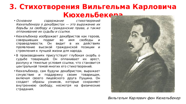3. Стихотворения Вильгельма Карловича Кюхельбекера Основное содержание стихотворений Кюхельбекера о декабристах — это выражение их борьбы за свободу и гражданские права, а также оплакивание их судьбы и ссылки. Кюхельбекер изображает декабристов как героев, совершивших подвиг во имя свободы и справедливости. Он видит в их действиях проявление высокой гражданской позиции и стремления к лучшей жизни для народа. В произведениях присутствует глубокая скорбь о судьбе товарищей. Он оплакивает их арест, разлуку и тяжелые условия ссылки, что становится центральной темой многих его стихотворений. Кюхельбекер, сам будучи декабристом, выражает сочувствие и поддержку своим товарищам, включая своего лицейского друга Пущина. Он создает образы узников, которые сохраняют внутреннюю свободу, несмотря на физические страдания. Вильгельм Карлович фон Кюхельбекер
