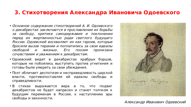 3. Стихотворения Александра Ивановича Одоевского Основное содержание стихотворений А. И. Одоевского о декабристах заключается в прославлении их борьбы за свободу, критике самодержавия и поклонении перед их жертвенностью ради светлого будущего России. Одоевский восхваляет их как героев, которые бросили вызов тирании и поплатились за свои идеалы свободой и жизнью. Его поэзия пронизана сочувствием и уважением к декабристам. Одоевский видит в декабристах храбрых борцов, которые не побоялись выступить против угнетения и готовы были умереть за свои убеждения. Поэт обличает деспотизм и несправедливость царской власти, противопоставляя ей идеалы свободы и справедливости. В стихах выражается вера в то, что подвиг декабристов не будет напрасен и станет толчком к будущим переменам в России, к наступлению эры свободы и законности. Александр Иванович Одоевский