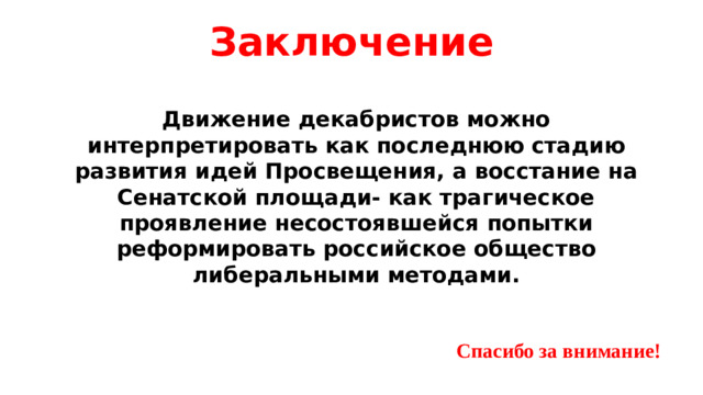 Заключение Движение декабристов можно интерпретировать как последнюю стадию развития идей Просвещения, а восстание на Сенатской площади- как трагическое проявление несостоявшейся попытки реформировать российское общество либеральными методами. Спасибо за внимание!